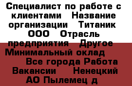 Специалист по работе с клиентами › Название организации ­ Титаник, ООО › Отрасль предприятия ­ Другое › Минимальный оклад ­ 22 000 - Все города Работа » Вакансии   . Ненецкий АО,Пылемец д.